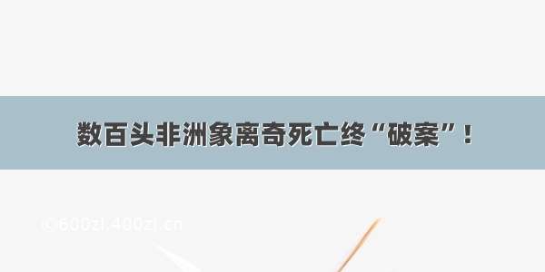 数百头非洲象离奇死亡终“破案”！