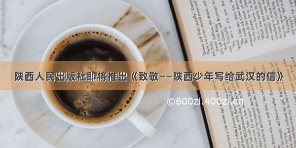 陕西人民出版社即将推出《致敬——陕西少年写给武汉的信》