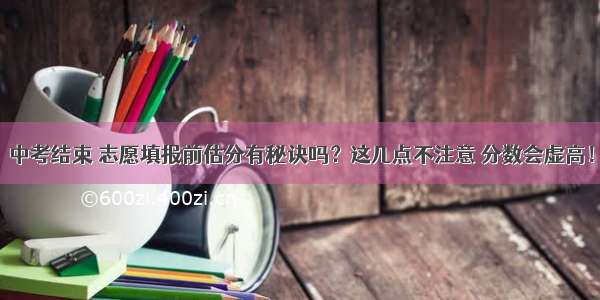 中考结束 志愿填报前估分有秘诀吗？这几点不注意 分数会虚高！