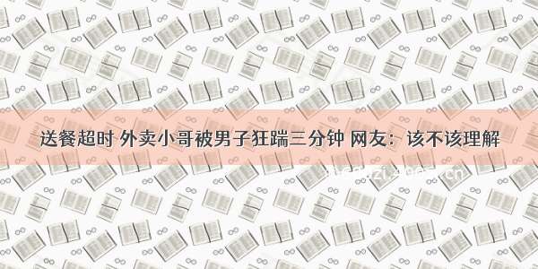 送餐超时 外卖小哥被男子狂踹三分钟 网友：该不该理解