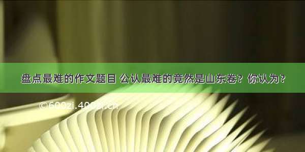 盘点最难的作文题目 公认最难的竟然是山东卷？你认为？