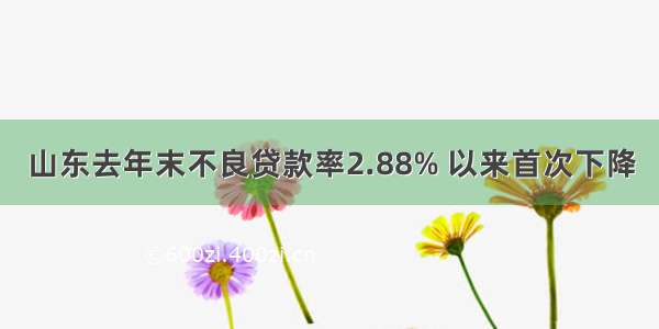 山东去年末不良贷款率2.88% 以来首次下降