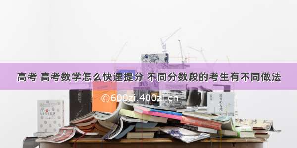 高考 高考数学怎么快速提分 不同分数段的考生有不同做法