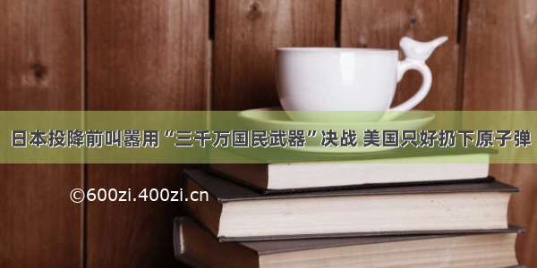 日本投降前叫嚣用“三千万国民武器”决战 美国只好扔下原子弹