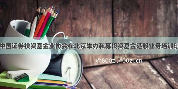 中国证券投资基金业协会在北京举办私募投资基金港股业务培训班