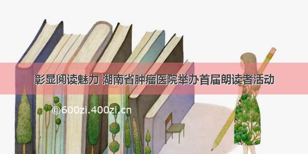 彰显阅读魅力 湖南省肿瘤医院举办首届朗读者活动