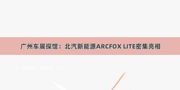 广州车展探馆：北汽新能源ARCFOX LITE密集亮相