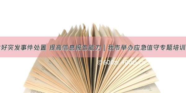 做好突发事件处置 提高信息报告能力｜我市举办应急值守专题培训班