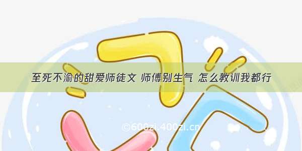 至死不渝的甜爱师徒文 师傅别生气 怎么教训我都行