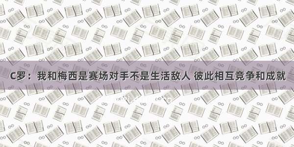 C罗：我和梅西是赛场对手不是生活敌人 彼此相互竞争和成就