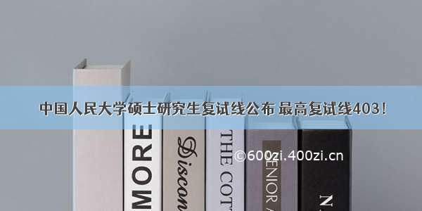 中国人民大学硕士研究生复试线公布 最高复试线403！