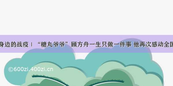 身边的战疫｜“糖丸爷爷”顾方舟一生只做一件事 他再次感动全国