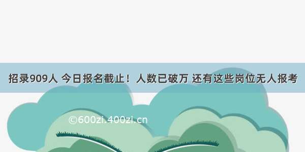 招录909人 今日报名截止！人数已破万 还有这些岗位无人报考