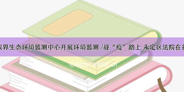 张家界生态环境监测中心开展环境监测 /战“疫”路上 永定区法院在行动