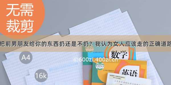 把前男朋友给你的东西扔还是不扔？我认为女人应该走的正确道路