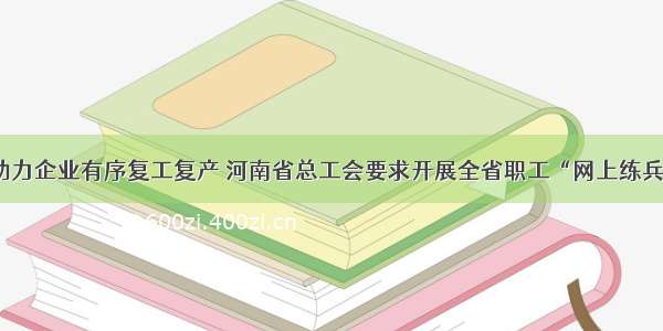 助力企业有序复工复产 河南省总工会要求开展全省职工“网上练兵”