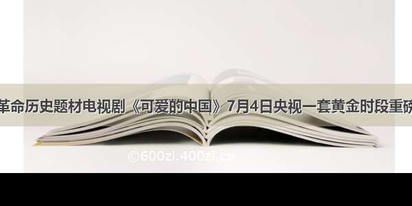 重大革命历史题材电视剧《可爱的中国》7月4日央视一套黄金时段重磅首播