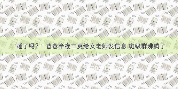 “睡了吗？” 爸爸半夜三更给女老师发信息 班级群沸腾了