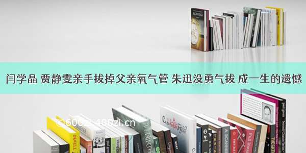 闫学晶 贾静雯亲手拔掉父亲氧气管 朱迅没勇气拔 成一生的遗憾