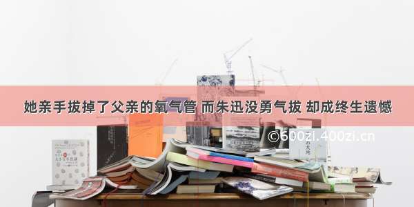 她亲手拔掉了父亲的氧气管 而朱迅没勇气拔 却成终生遗憾