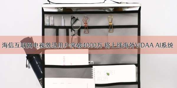 海信互联网电视激活用户突破4000万 将上线海外VIDAA AI系统