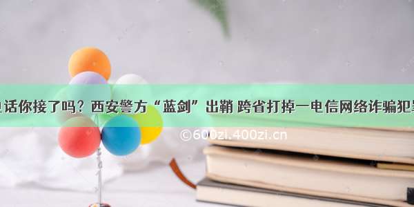 诈骗电话你接了吗？西安警方“蓝剑”出鞘 跨省打掉一电信网络诈骗犯罪团伙