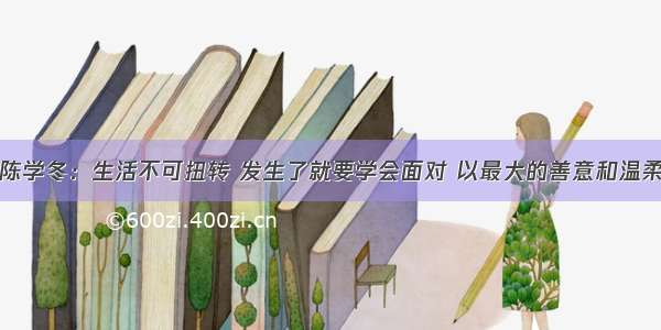 陈学冬：生活不可扭转 发生了就要学会面对 以最大的善意和温柔