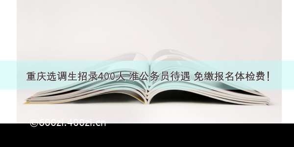 重庆选调生招录400人 准公务员待遇 免缴报名体检费！