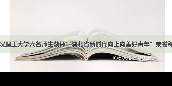 武汉理工大学六名师生获评“湖北省新时代向上向善好青年”荣誉称号