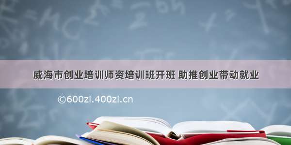 威海市创业培训师资培训班开班 助推创业带动就业