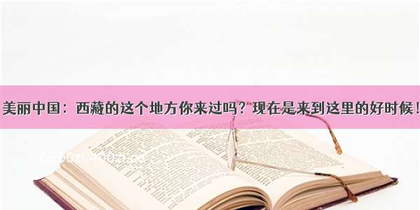 美丽中国：西藏的这个地方你来过吗？现在是来到这里的好时候！