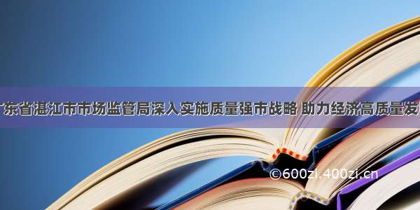 广东省湛江市市场监管局深入实施质量强市战略 助力经济高质量发展