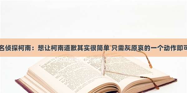 名侦探柯南：想让柯南道歉其实很简单 只需灰原哀的一个动作即可