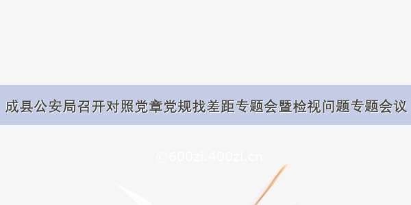 成县公安局召开对照党章党规找差距专题会暨检视问题专题会议