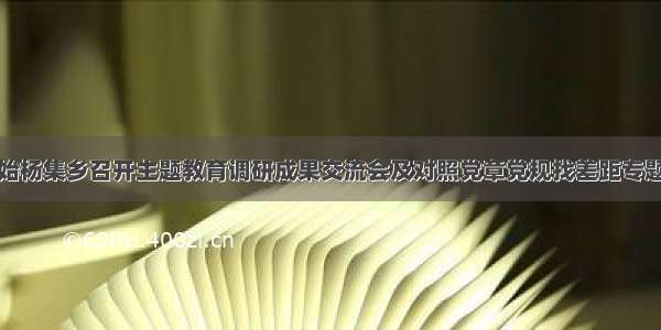 固始杨集乡召开主题教育调研成果交流会及对照党章党规找差距专题会