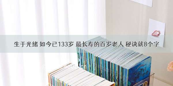 生于光绪 如今已133岁 最长寿的百岁老人 秘诀就8个字