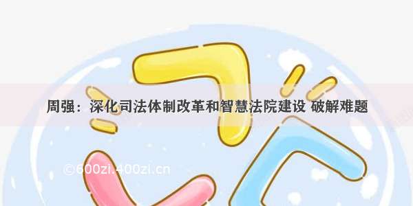 周强：深化司法体制改革和智慧法院建设 破解难题