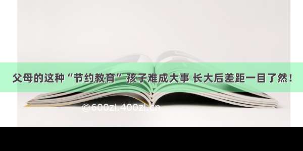 父母的这种“节约教育” 孩子难成大事 长大后差距一目了然！