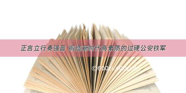 正言立行奏强音 锻造新时代高素质的过硬公安铁军