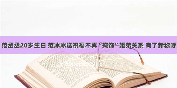 范丞丞20岁生日 范冰冰送祝福不再“掩饰”姐弟关系 有了新称呼