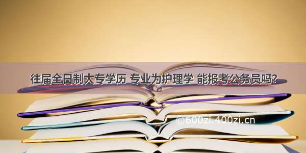 往届全日制大专学历 专业为护理学 能报考公务员吗？