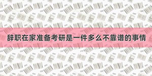 辞职在家准备考研是一件多么不靠谱的事情