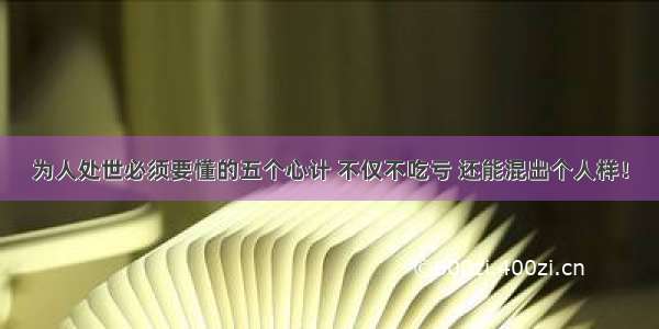 为人处世必须要懂的五个心计 不仅不吃亏 还能混出个人样！