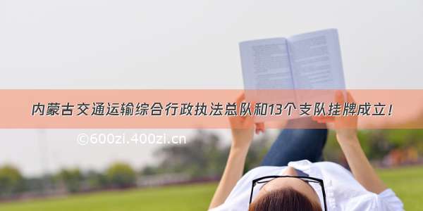 内蒙古交通运输综合行政执法总队和13个支队挂牌成立！