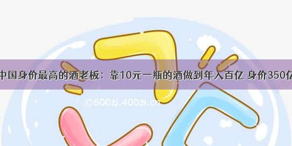 中国身价最高的酒老板：靠10元一瓶的酒做到年入百亿 身价350亿