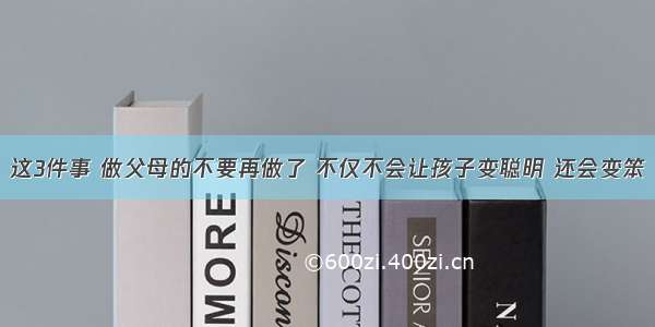 这3件事 做父母的不要再做了 不仅不会让孩子变聪明 还会变笨