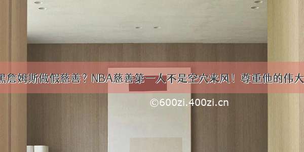 黑詹姆斯做假慈善？NBA慈善第一人不是空穴来风！尊重他的伟大！