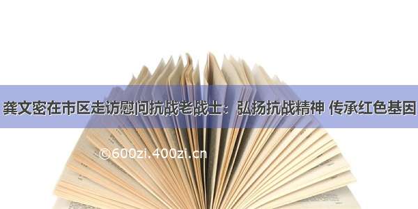 龚文密在市区走访慰问抗战老战士：弘扬抗战精神 传承红色基因