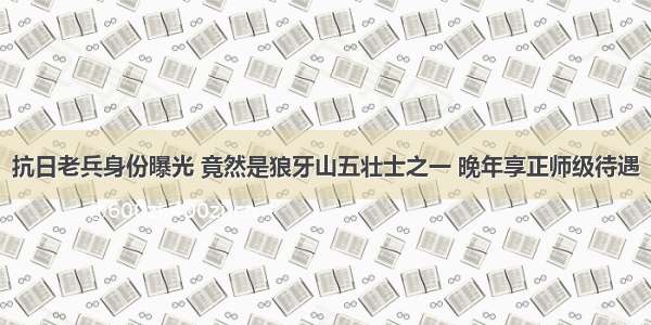 抗日老兵身份曝光 竟然是狼牙山五壮士之一 晚年享正师级待遇