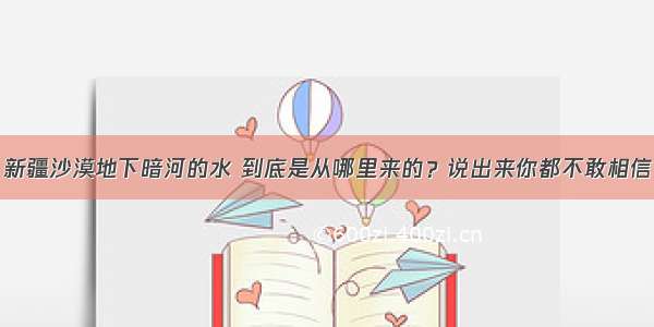 新疆沙漠地下暗河的水 到底是从哪里来的？说出来你都不敢相信